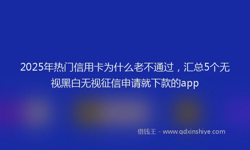 2025年热门信用卡为什么老不通过，汇总5个无视黑白无视征信申请就下款的app