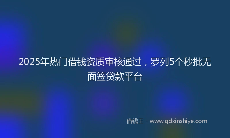 2025年热门借钱资质审核通过，罗列5个秒批无面签贷款平台