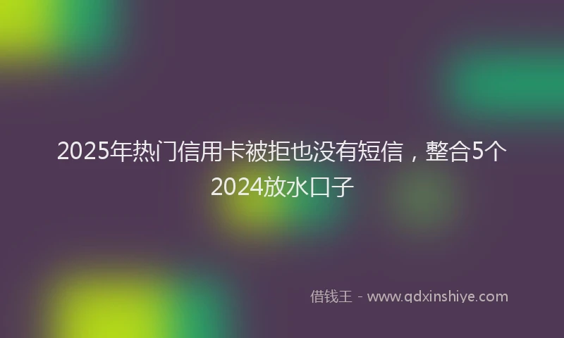2025年热门信用卡被拒也没有短信，整合5个2024放水口子