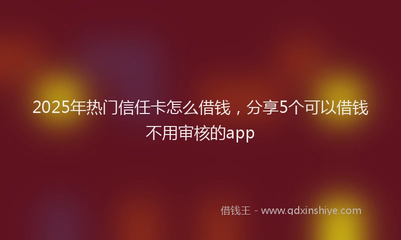 2025年热门信任卡怎么借钱，分享5个可以借钱不用审核的app