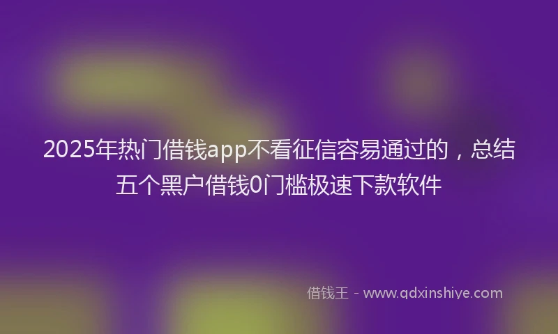 2025年热门借钱app不看征信容易通过的，总结五个黑户借钱0门槛极速下款软件