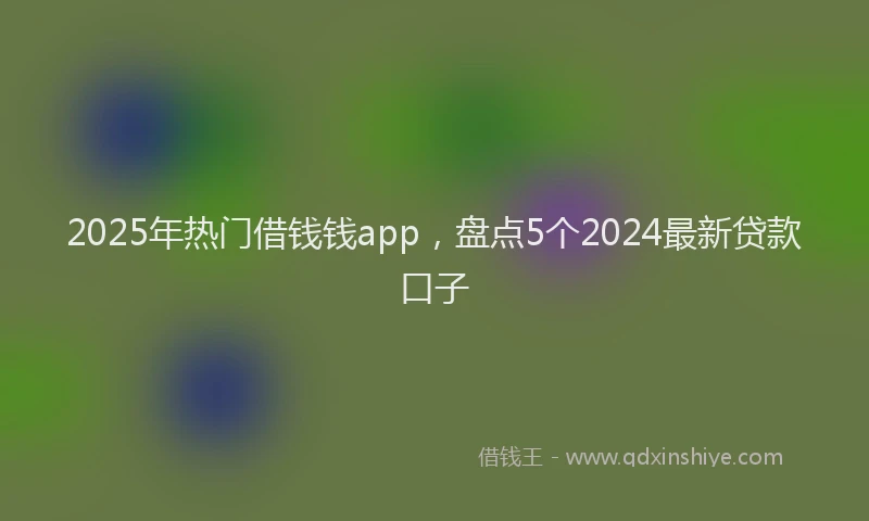 2025年热门借钱钱app，盘点5个2024最新贷款口子