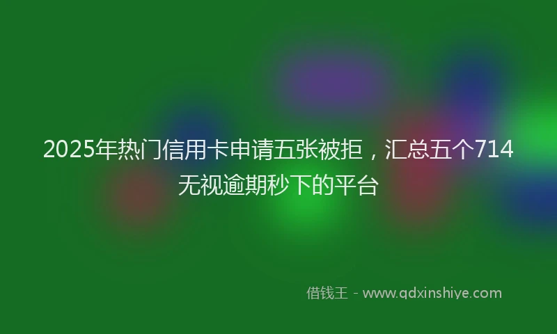 2025年热门信用卡申请五张被拒，汇总五个714无视逾期秒下的平台