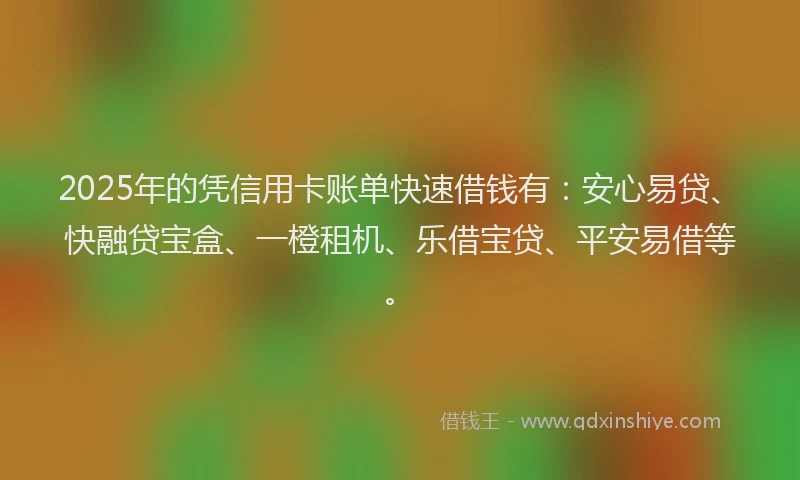 2025年的凭信用卡账单快速借钱有：安心易贷、快融贷宝盒、一橙租机、乐借宝贷、平安易借等。