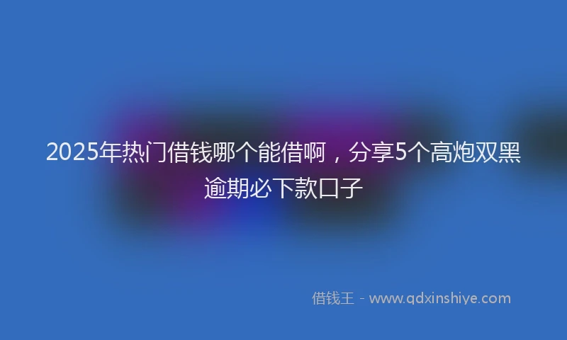 2025年热门借钱哪个能借啊，分享5个高炮双黑逾期必下款口子
