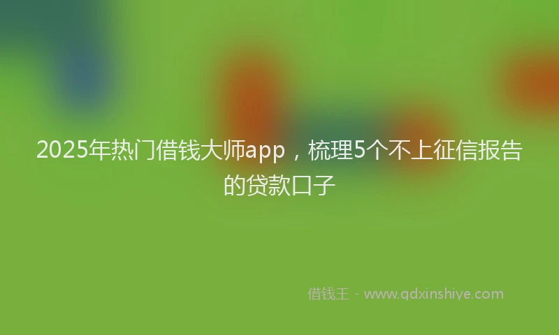 2025年热门借钱大师app，梳理5个不上征信报告的贷款口子