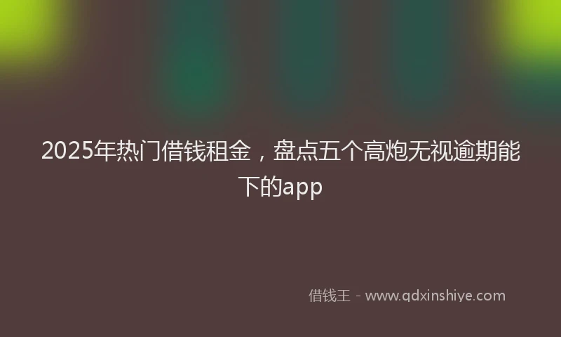 2025年热门借钱租金，盘点五个高炮无视逾期能下的app