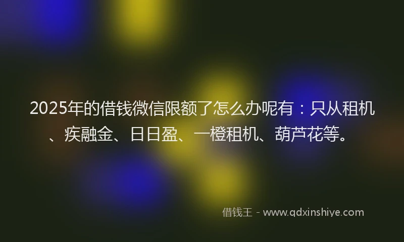 2025年的借钱微信限额了怎么办呢有：只从租机、疾融金、日日盈、一橙租机、葫芦花等。