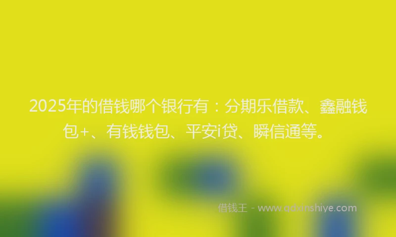 2025年的借钱哪个银行有：分期乐借款、鑫融钱包+、有钱钱包、平安i贷、瞬信通等。
