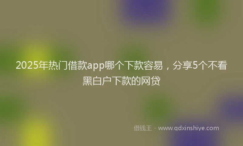 2025年热门借款app哪个下款容易，分享5个不看黑白户下款的网贷