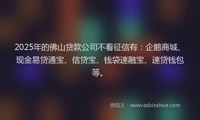 2025年的佛山贷款公司不看征信有：企鹅商城、现金易贷通宝、信贷宝、钱袋速融宝、速贷钱包等。