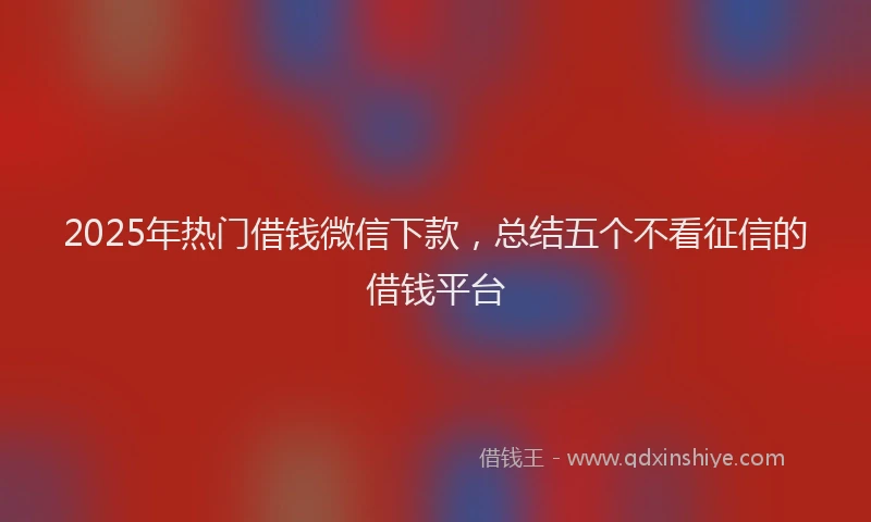 2025年热门借钱微信下款，总结五个不看征信的借钱平台