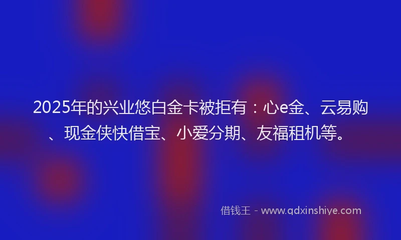 2025年的兴业悠白金卡被拒有：心e金、云易购、现金侠快借宝、小爱分期、友福租机等。