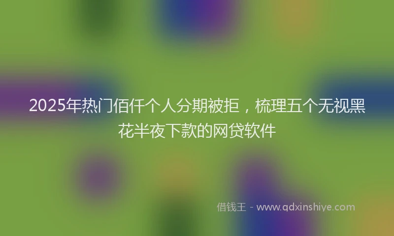 2025年热门佰仟个人分期被拒，梳理五个无视黑花半夜下款的网贷软件