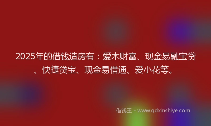 2025年的借钱造房有：爱木财富、现金易融宝贷、快捷贷宝、现金易借通、爱小花等。