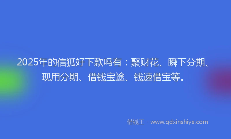 2025年的信狐好下款吗有：聚财花、瞬下分期、现用分期、借钱宝途、钱速借宝等。