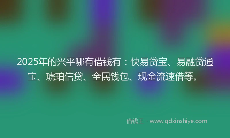 2025年的兴平哪有借钱有：快易贷宝、易融贷通宝、琥珀信贷、全民钱包、现金流速借等。