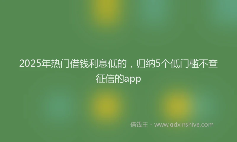 2025年热门借钱利息低的，归纳5个低门槛不查征信的app