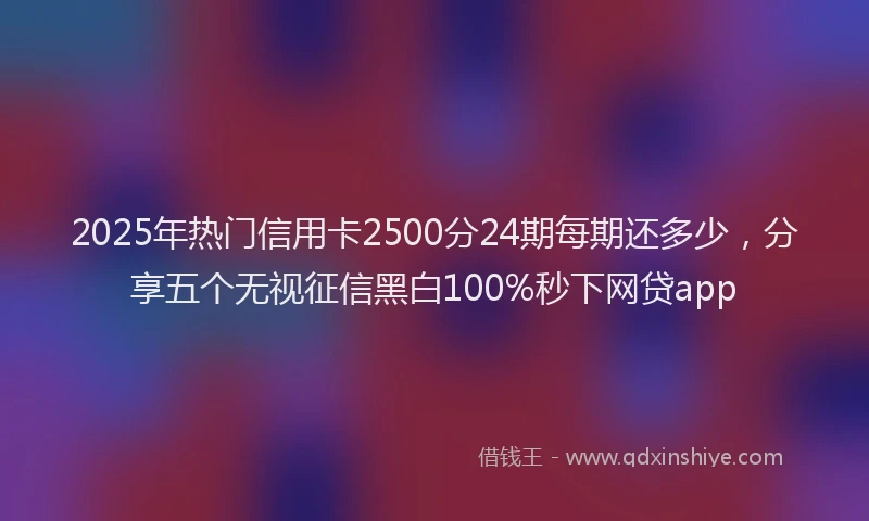 2025年热门信用卡2500分24期每期还多少，分享五个无视征信黑白100%秒下网贷app