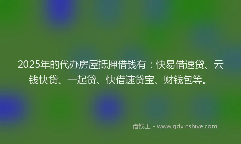 2025年的代办房屋抵押借钱有：快易借速贷、云钱快贷、一起贷、快借速贷宝、财钱包等。