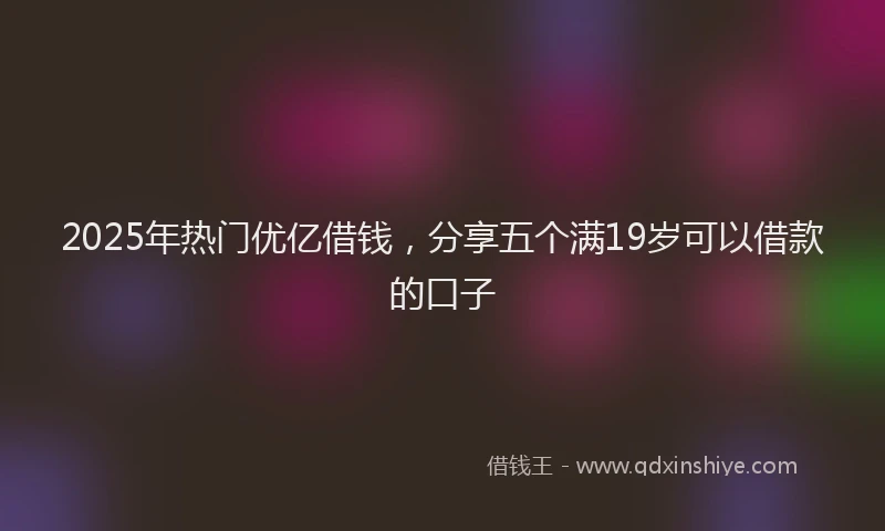 2025年热门优亿借钱，分享五个满19岁可以借款的口子