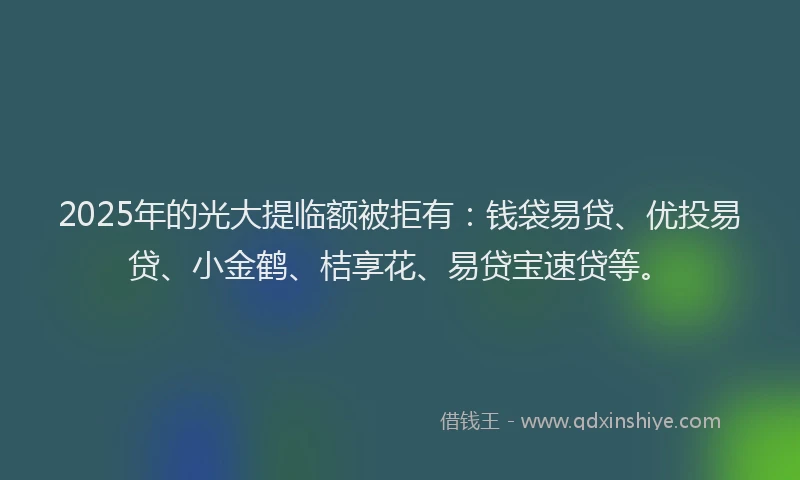 2025年的光大提临额被拒有：钱袋易贷、优投易贷、小金鹤、桔享花、易贷宝速贷等。