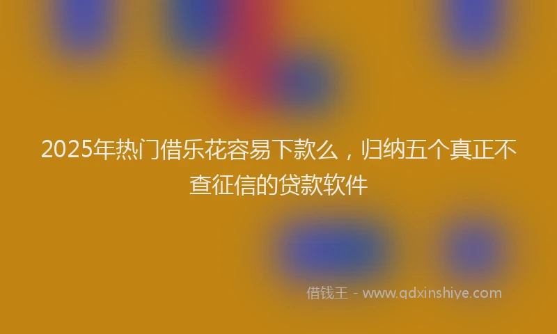 2025年热门借乐花容易下款么，归纳五个真正不查征信的贷款软件