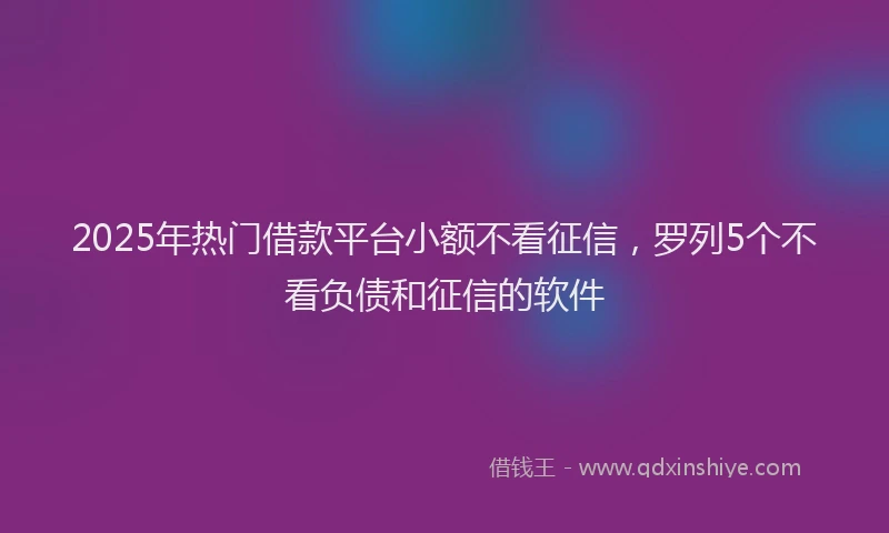 2025年热门借款平台小额不看征信，罗列5个不看负债和征信的软件