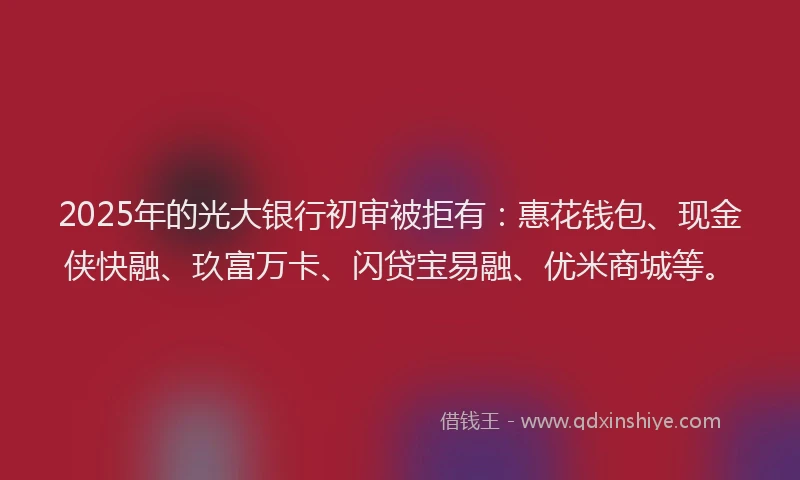2025年的光大银行初审被拒有：惠花钱包、现金侠快融、玖富万卡、闪贷宝易融、优米商城等。