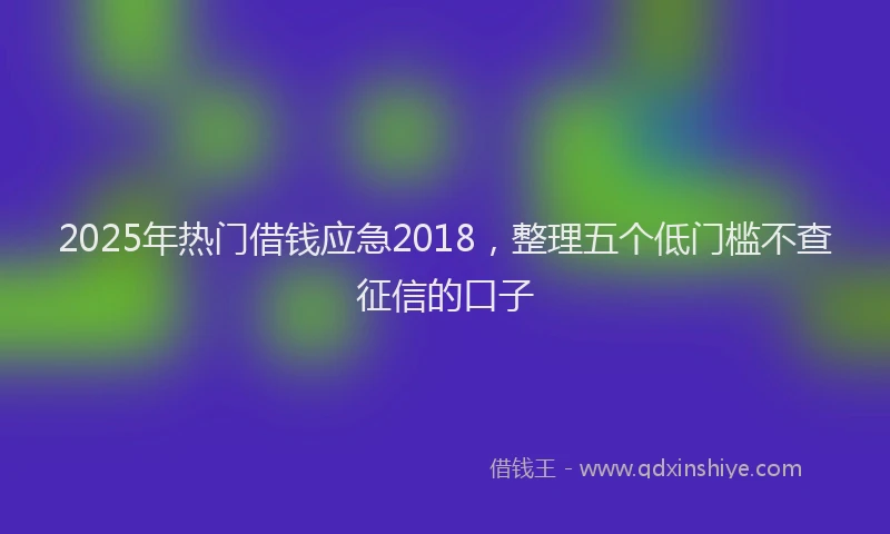 2025年热门借钱应急2018，整理五个低门槛不查征信的口子