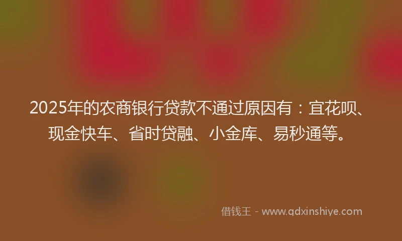 2025年的农商银行贷款不通过原因有：宜花呗、现金快车、省时贷融、小金库、易秒通等。