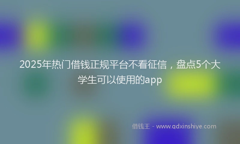 2025年热门借钱正规平台不看征信，盘点5个大学生可以使用的app