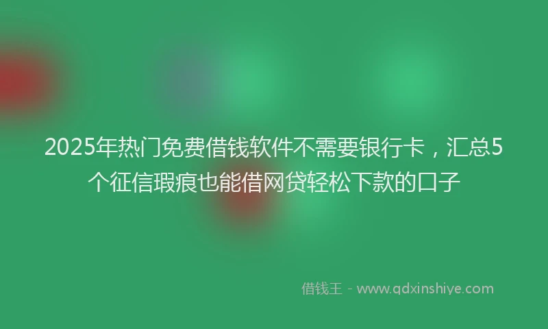 2025年热门免费借钱软件不需要银行卡，汇总5个征信瑕疵也能借网贷轻松下款的口子
