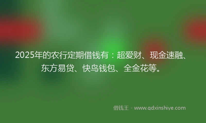 2025年的农行定期借钱有：超爱财、现金速融、东方易贷、快鸟钱包、全金花等。