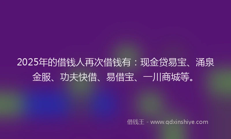 2025年的借钱人再次借钱有：现金贷易宝、涌泉金服、功夫快借、易借宝、一川商城等。
