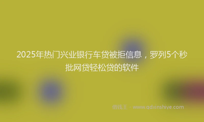 2025年热门兴业银行车贷被拒信息，罗列5个秒批网贷轻松贷的软件
