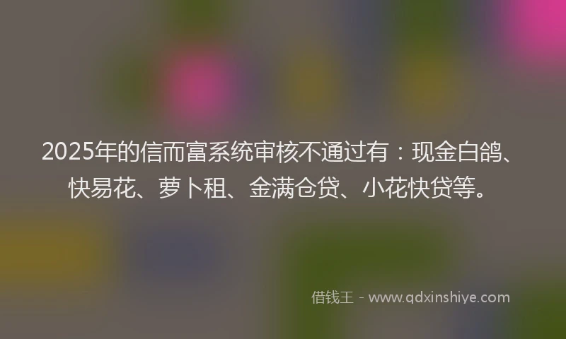 2025年的信而富系统审核不通过有：现金白鸽、快易花、萝卜租、金满仓贷、小花快贷等。