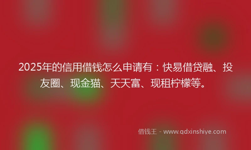 2025年的信用借钱怎么申请有：快易借贷融、投友圈、现金猫、天天富、现租柠檬等。