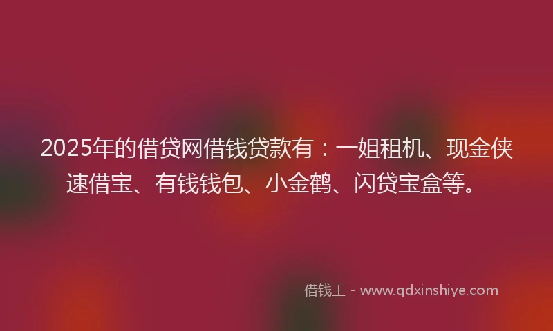 2025年的借贷网借钱贷款有：一姐租机、现金侠速借宝、有钱钱包、小金鹤、闪贷宝盒等。