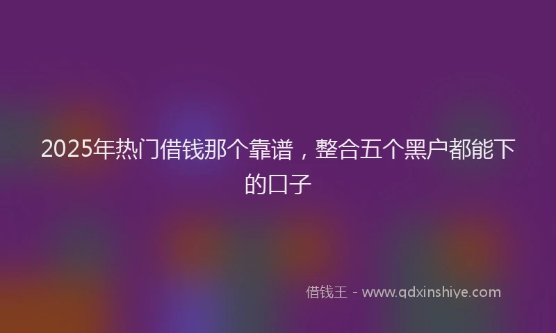 2025年热门借钱那个靠谱，整合五个黑户都能下的口子