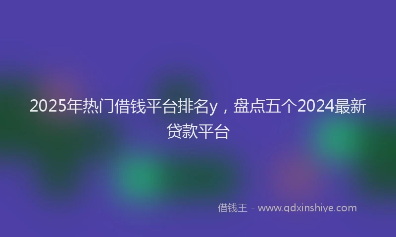 2025年热门借钱平台排名y，盘点五个2024最新贷款平台