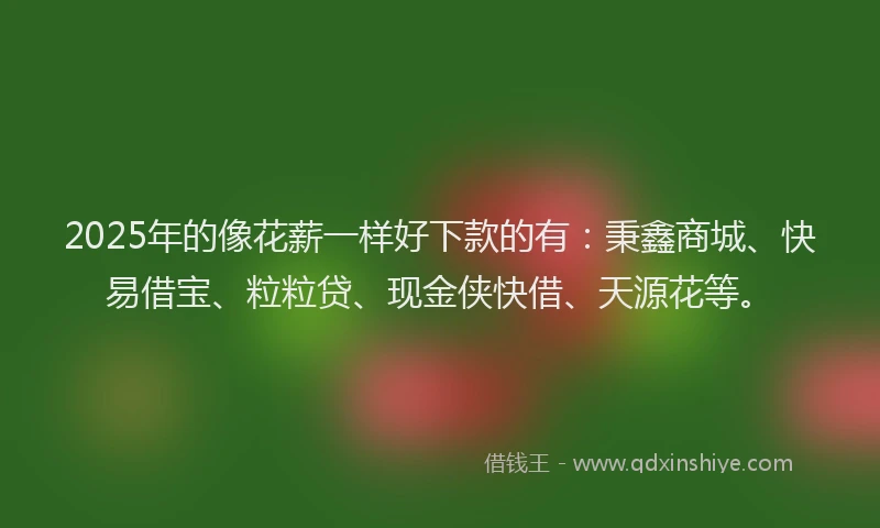 2025年的像花薪一样好下款的有：秉鑫商城、快易借宝、粒粒贷、现金侠快借、天源花等。