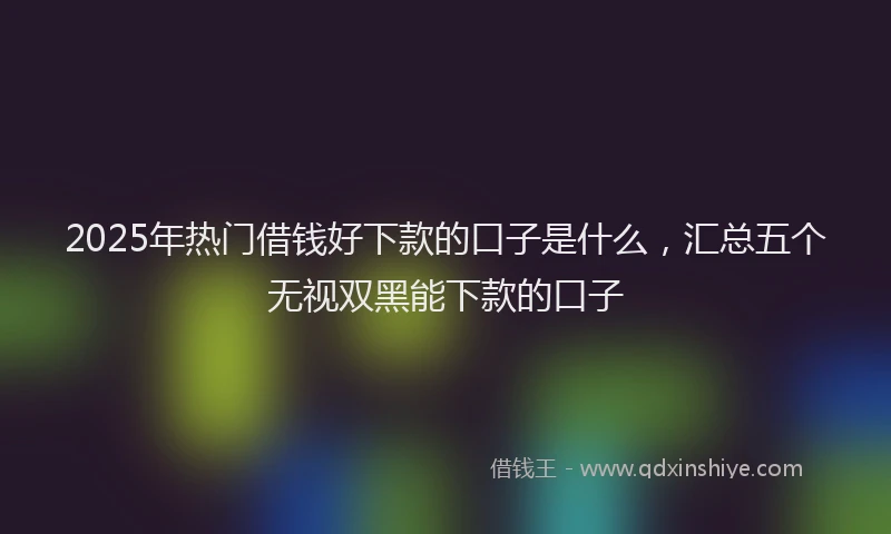 2025年热门借钱好下款的口子是什么，汇总五个无视双黑能下款的口子
