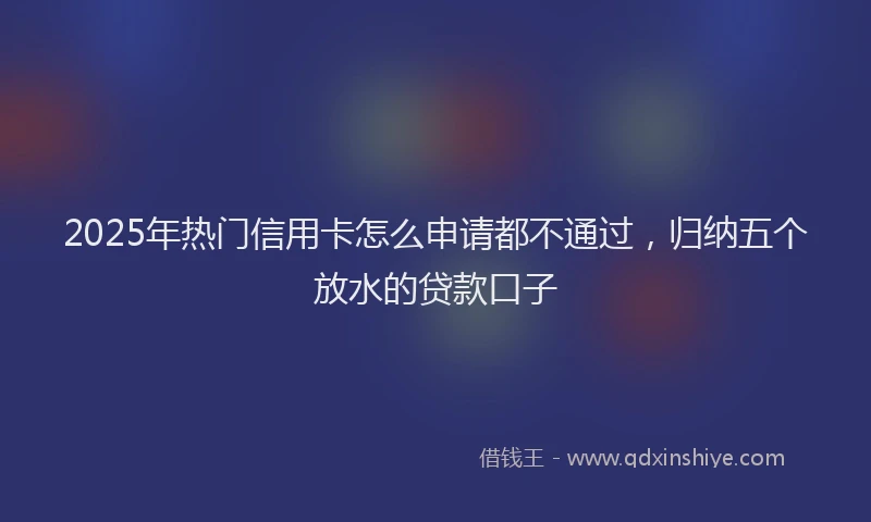 2025年热门信用卡怎么申请都不通过，归纳五个放水的贷款口子