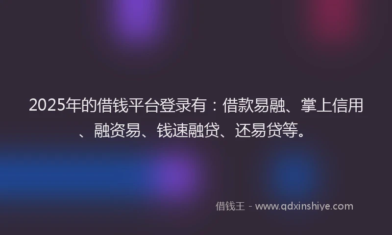 2025年的借钱平台登录有：借款易融、掌上信用、融资易、钱速融贷、还易贷等。