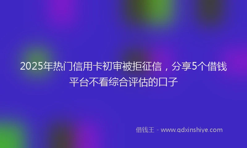 2025年热门信用卡初审被拒征信，分享5个借钱平台不看综合评估的口子