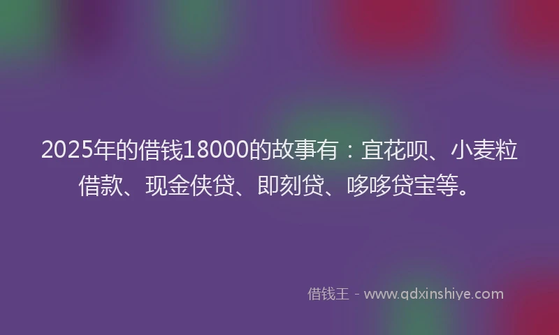 2025年的借钱18000的故事有：宜花呗、小麦粒借款、现金侠贷、即刻贷、哆哆贷宝等。
