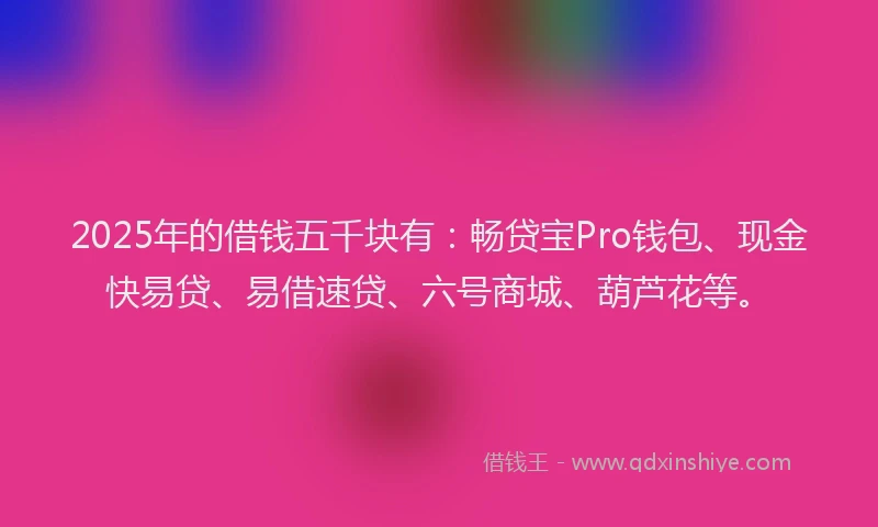 2025年的借钱五千块有：畅贷宝Pro钱包、现金快易贷、易借速贷、六号商城、葫芦花等。