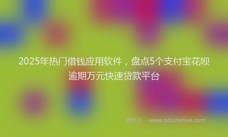 2025年热门借钱应用软件，盘点5个支付宝花呗逾期万元快速贷款平台