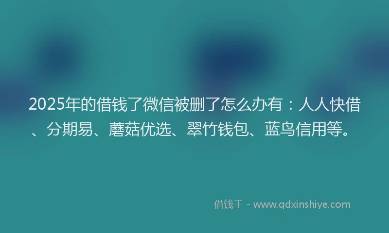 2025年的借钱了微信被删了怎么办有：人人快借、分期易、蘑菇优选、翠竹钱包、蓝鸟信用等。